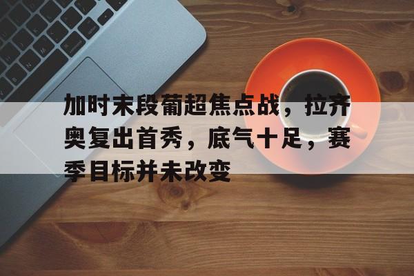 LOL英雄联盟投注平台-包含加时末段葡超焦点战，拉齐奥复出首秀，底气十足，赛季目标并未改变的词条